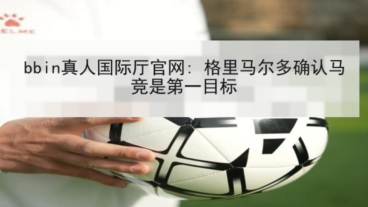 bbin真人国际厅官网: 格里马尔多确认马竞是第一目标