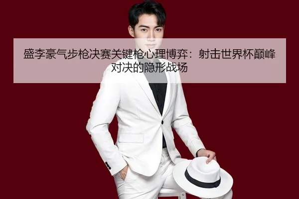 盛李豪气步枪决赛关键枪心理博弈：射击世界杯巅峰对决的隐形战场