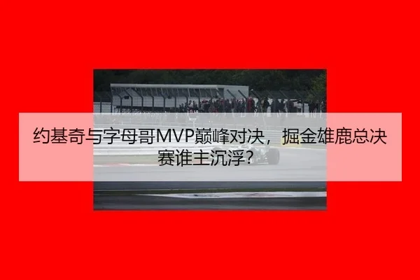 约基奇与字母哥MVP巅峰对决，掘金雄鹿总决赛谁主沉浮？