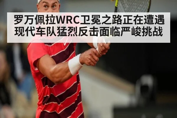 罗万佩拉WRC卫冕之路正在遭遇现代车队猛烈反击面临严峻挑战