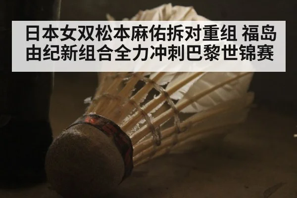 日本女双松本麻佑拆对重组 福岛由纪新组合全力冲刺巴黎世锦赛