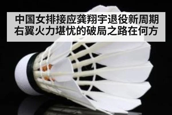 中国女排接应龚翔宇退役新周期右翼火力堪忧的破局之路在何方