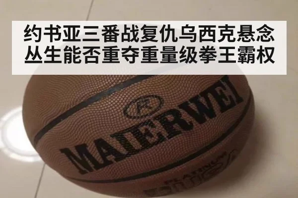 约书亚三番战复仇乌西克悬念丛生能否重夺重量级拳王霸权