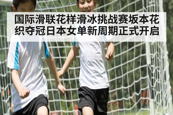 国际滑联花样滑冰挑战赛坂本花织夺冠日本女单新周期正式开启